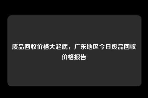 废品回收价格大起底，广东地区今日废品回收价格报告