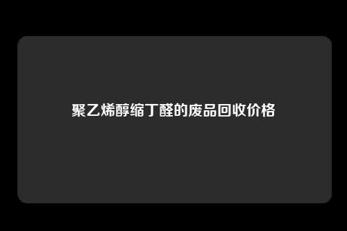 聚乙烯醇缩丁醛的废品回收价格