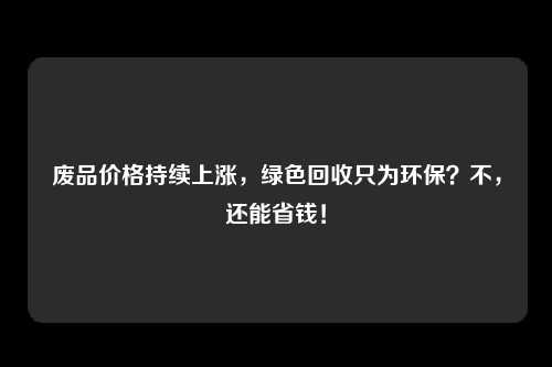 废品价格持续上涨，绿色回收只为环保？不，还能省钱！