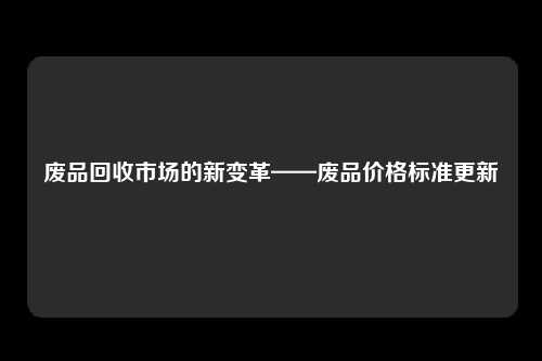 废品回收市场的新变革——废品价格标准更新