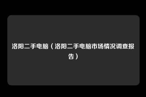 洛阳二手电脑（洛阳二手电脑市场情况调查报告）