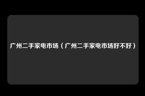 广州二手家电市场（广州二手家电市场好不好）