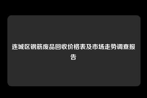 连城区钢筋废品回收价格表及市场走势调查报告