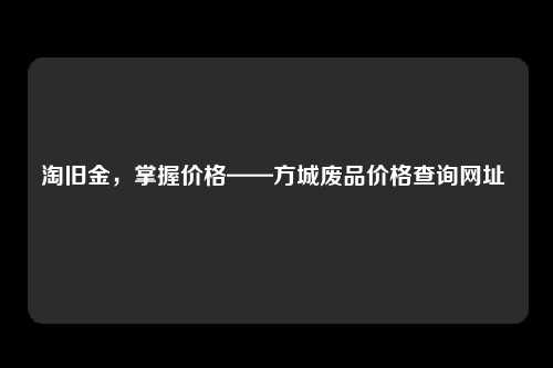 淘旧金，掌握价格——方城废品价格查询网址 