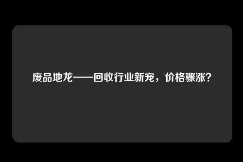 废品地龙——回收行业新宠，价格骤涨？