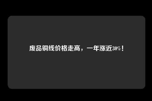 废品铜线价格走高，一年涨近30%！