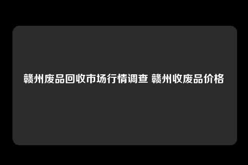 赣州废品回收市场行情调查 赣州收废品价格