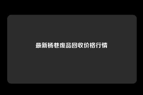 最新杨巷废品回收价格行情