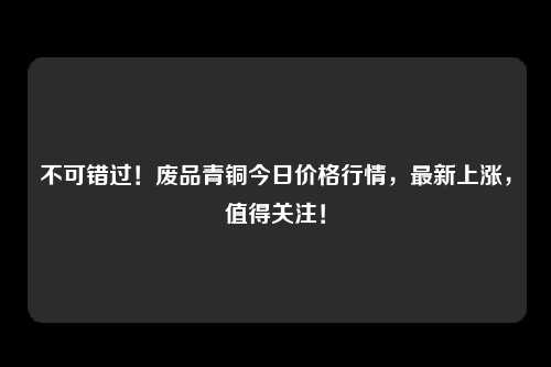 不可错过！废品青铜今日价格行情，最新上涨，值得关注！