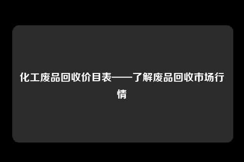 化工废品回收价目表——了解废品回收市场行情