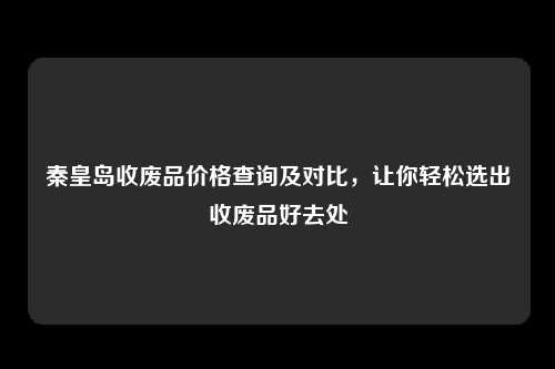 秦皇岛收废品价格查询及对比，让你轻松选出收废品好去处