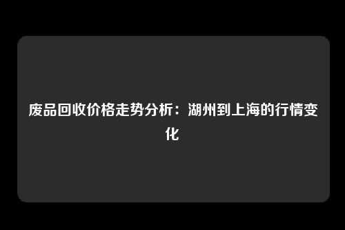 废品回收价格走势分析：湖州到上海的行情变化