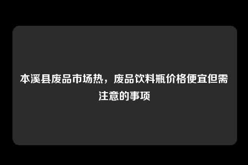 本溪县废品市场热，废品饮料瓶价格便宜但需注意的事项