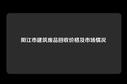 阳江市建筑废品回收价格及市场情况