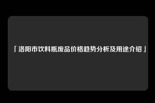 「洛阳市饮料瓶废品价格趋势分析及用途介绍」