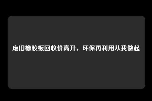 废旧橡胶板回收价高升，环保再利用从我做起