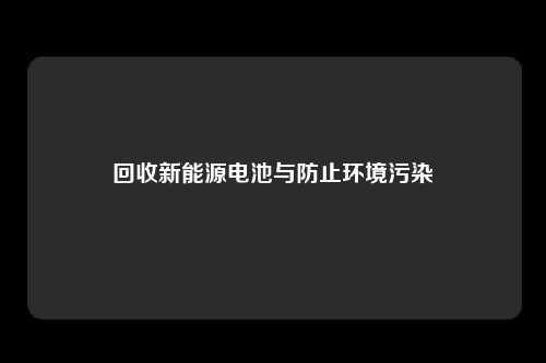 回收新能源电池与防止环境污染