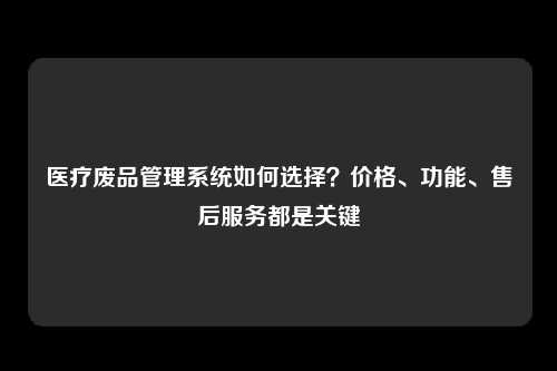 医疗废品管理系统如何选择？价格、功能、售后服务都是关键