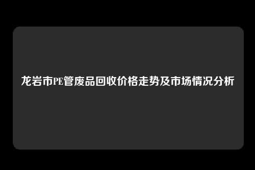 龙岩市PE管废品回收价格走势及市场情况分析