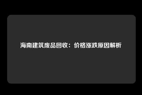 海南建筑废品回收：价格涨跌原因解析