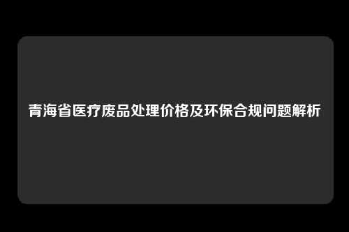 青海省医疗废品处理价格及环保合规问题解析