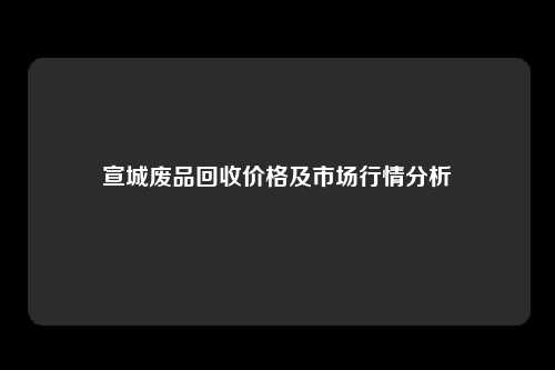 宣城废品回收价格及市场行情分析