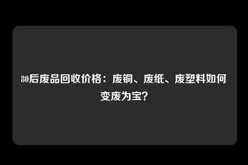 80后废品回收价格：废铜、废纸、废塑料如何变废为宝？