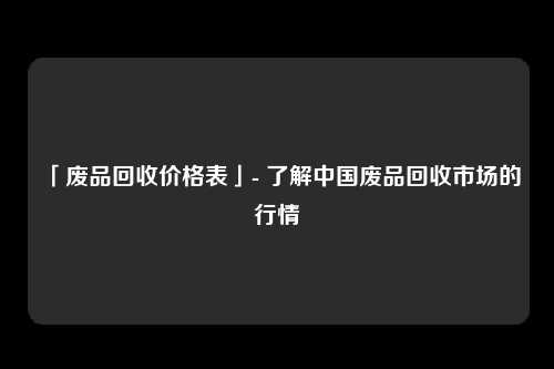 「废品回收价格表」- 了解中国废品回收市场的行情