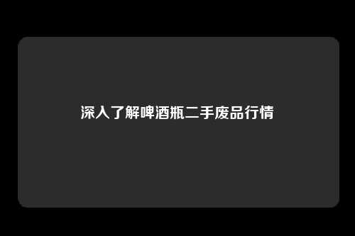 深入了解啤酒瓶二手废品行情