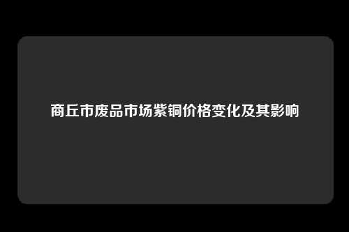 商丘市废品市场紫铜价格变化及其影响