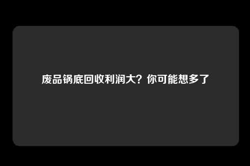 废品锅底回收利润大？你可能想多了