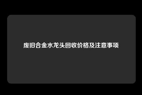 废旧合金水龙头回收价格及注意事项