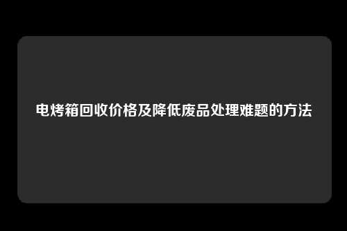 电烤箱回收价格及降低废品处理难题的方法