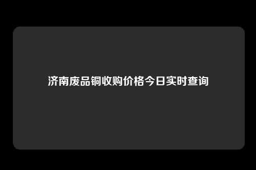 济南废品铜收购价格今日实时查询