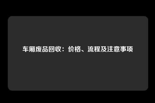 车厢废品回收：价格、流程及注意事项