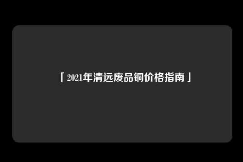 「2021年清远废品铜价格指南」