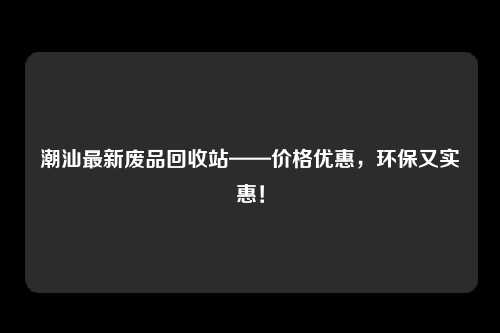 潮汕最新废品回收站——价格优惠，环保又实惠！