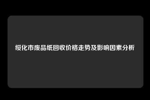 绥化市废品纸回收价格走势及影响因素分析