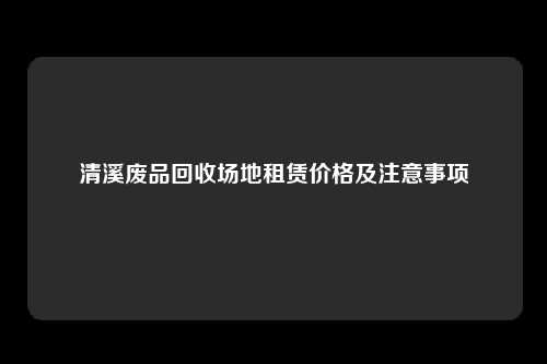 清溪废品回收场地租赁价格及注意事项