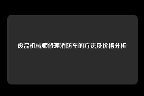 废品机械师修理消防车的方法及价格分析