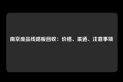 南京废品线路板回收：价格、渠道、注意事项