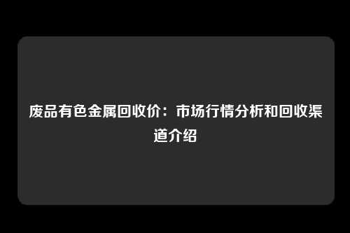 废品有色金属回收价：市场行情分析和回收渠道介绍