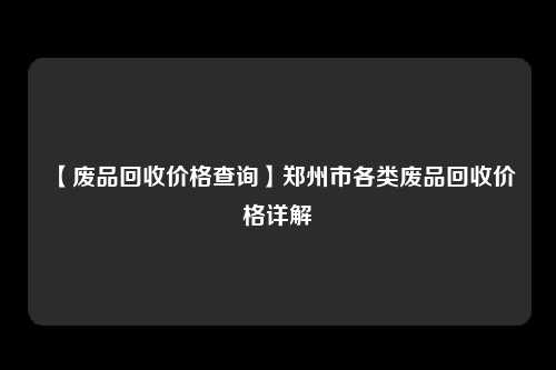 【废品回收价格查询】郑州市各类废品回收价格详解