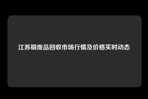 江苏铜废品回收市场行情及价格实时动态