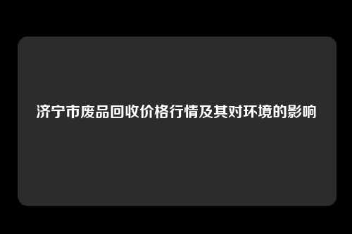 济宁市废品回收价格行情及其对环境的影响