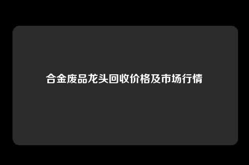 合金废品龙头回收价格及市场行情