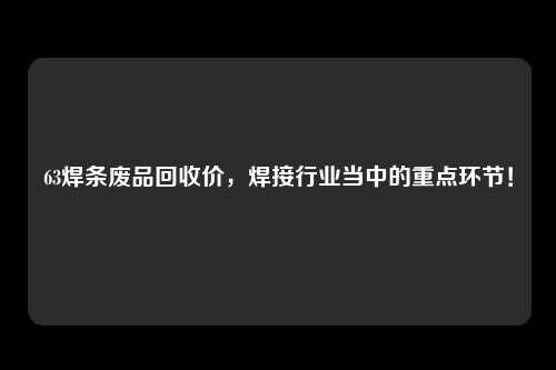 63焊条废品回收价，焊接行业当中的重点环节！