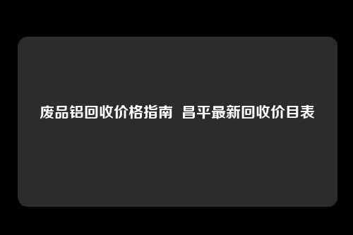 废品铝回收价格指南  昌平最新回收价目表