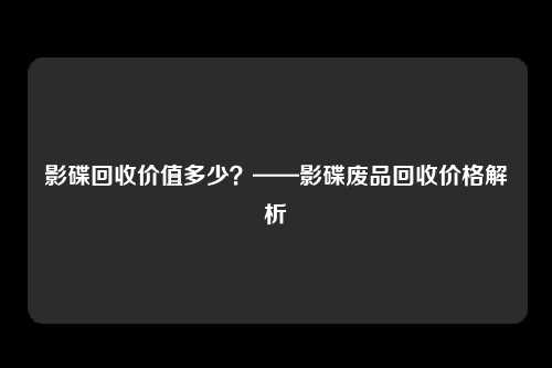 影碟回收价值多少？——影碟废品回收价格解析