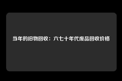 当年的旧物回收：六七十年代废品回收价格